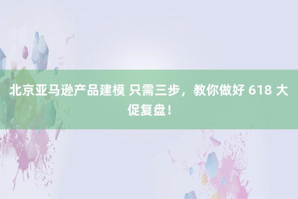 北京亚马逊产品建模 只需三步，教你做好 618 大促复盘！