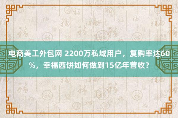 电商美工外包网 2200万私域用户，复购率达60%，幸福西饼如何做到15亿年营收？