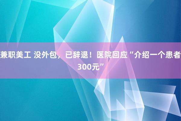 兼职美工 没外包，已辞退！医院回应“介绍一个患者300元”