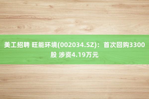 美工招聘 旺能环境(002034.SZ)：首次回购3300股 涉资4.19万元