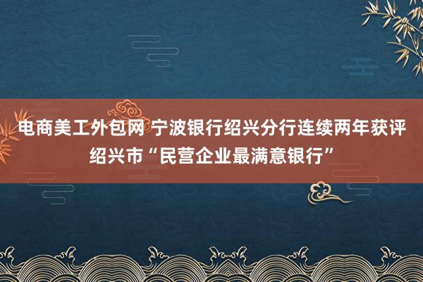 电商美工外包网 宁波银行绍兴分行连续两年获评绍兴市“民营企业最满意银行”