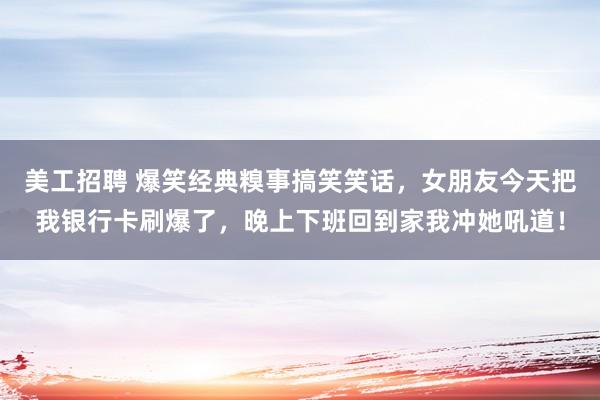 美工招聘 爆笑经典糗事搞笑笑话，女朋友今天把我银行卡刷爆了，晚上下班回到家我冲她吼道！