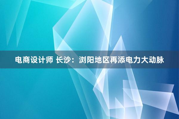 电商设计师 长沙：浏阳地区再添电力大动脉