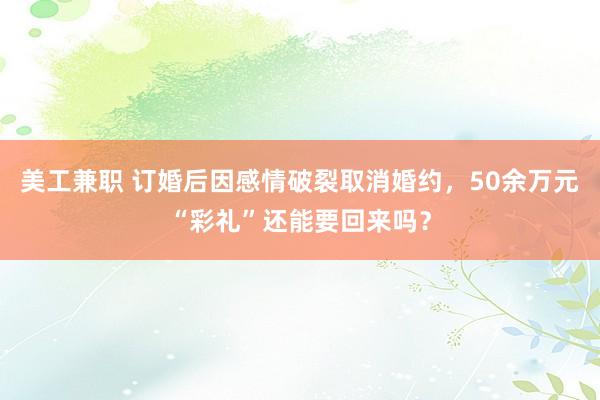 美工兼职 订婚后因感情破裂取消婚约，50余万元“彩礼”还能要回来吗？