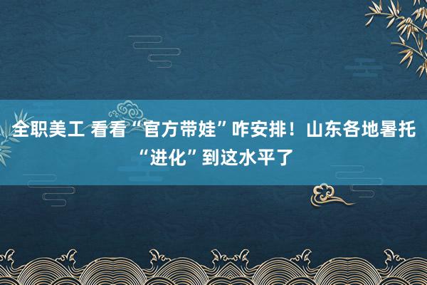 全职美工 看看“官方带娃”咋安排！山东各地暑托“进化”到这水平了