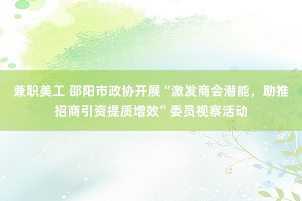 兼职美工 邵阳市政协开展“激发商会潜能，助推招商引资提质增效”委员视察活动