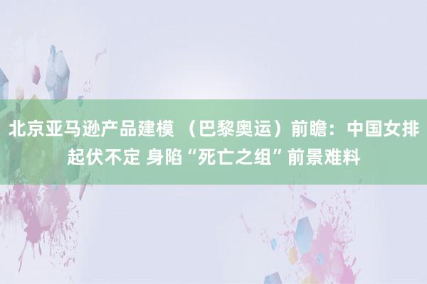 北京亚马逊产品建模 （巴黎奥运）前瞻：中国女排起伏不定 身陷“死亡之组”前景难料