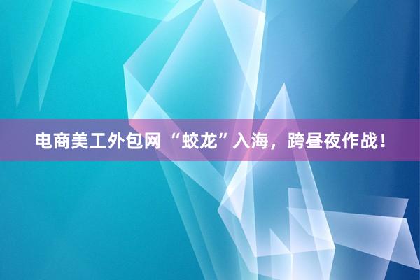 电商美工外包网 “蛟龙”入海，跨昼夜作战！