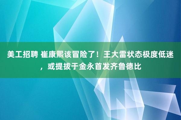 美工招聘 崔康熙该冒险了！王大雷状态极度低迷，或提拔于金永首发齐鲁德比