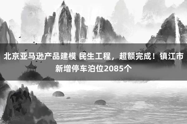 北京亚马逊产品建模 民生工程，超额完成！镇江市新增停车泊位2085个