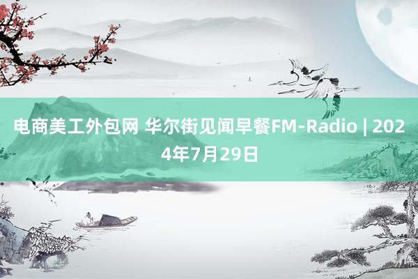 电商美工外包网 华尔街见闻早餐FM-Radio | 2024年7月29日