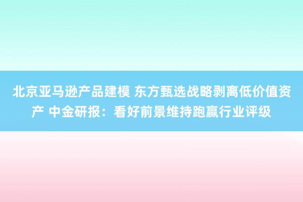 北京亚马逊产品建模 东方甄选战略剥离低价值资产 中金研报：看好前景维持跑赢行业评级