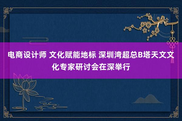 电商设计师 文化赋能地标 深圳湾超总B塔天文文化专家研讨会在深举行