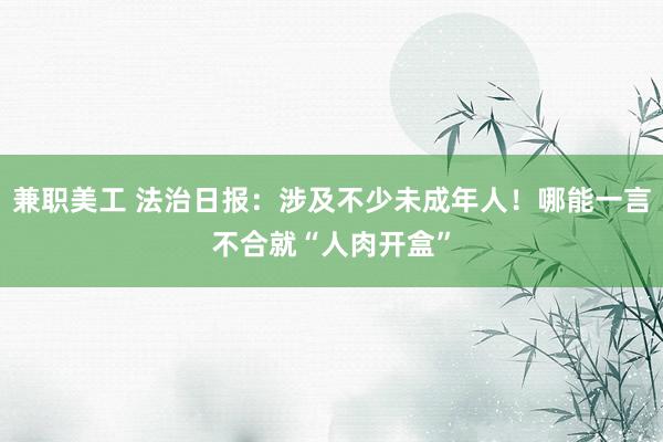 兼职美工 法治日报：涉及不少未成年人！哪能一言不合就“人肉开盒”