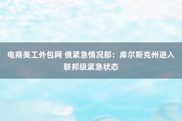 电商美工外包网 俄紧急情况部：库尔斯克州进入联邦级紧急状态