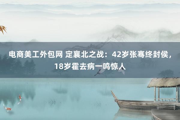 电商美工外包网 定襄北之战：42岁张骞终封侯，18岁霍去病一鸣惊人