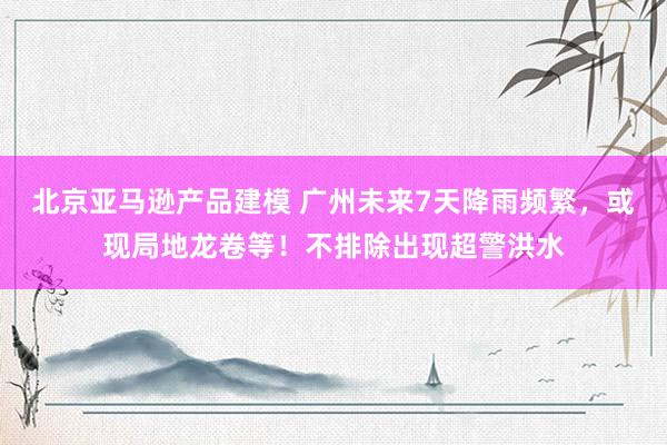 北京亚马逊产品建模 广州未来7天降雨频繁，或现局地龙卷等！不排除出现超警洪水