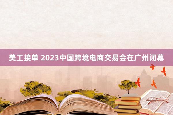 美工接单 2023中国跨境电商交易会在广州闭幕