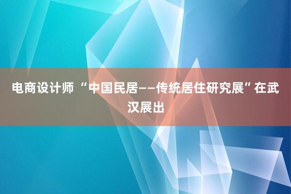 电商设计师 “中国民居——传统居住研究展”在武汉展出