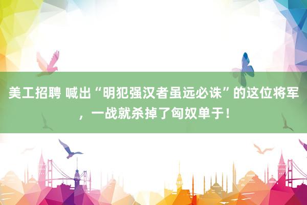 美工招聘 喊出“明犯强汉者虽远必诛”的这位将军，一战就杀掉了匈奴单于！