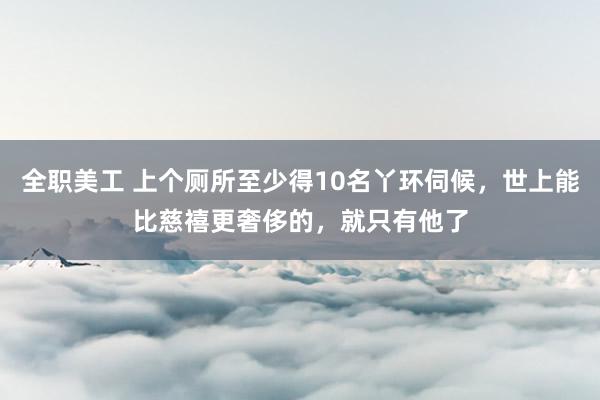 全职美工 上个厕所至少得10名丫环伺候，世上能比慈禧更奢侈的，就只有他了