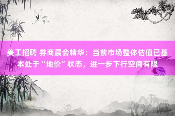 美工招聘 券商晨会精华：当前市场整体估值已基本处于“地价”状态，进一步下行空间有限