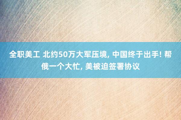 全职美工 北约50万大军压境, 中国终于出手! 帮俄一个大忙, 美被迫签署协议