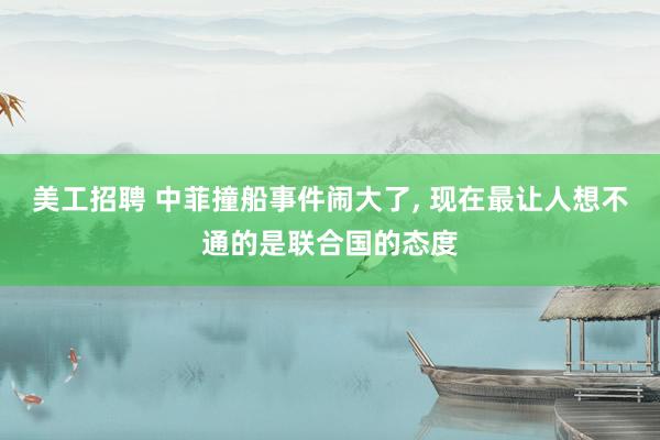 美工招聘 中菲撞船事件闹大了, 现在最让人想不通的是联合国的态度