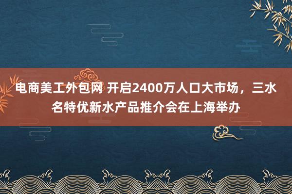 电商美工外包网 开启2400万人口大市场，三水名特优新水产品推介会在上海举办