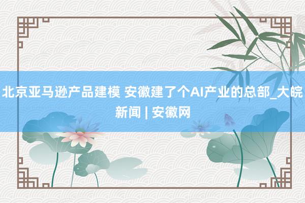 北京亚马逊产品建模 安徽建了个AI产业的总部_大皖新闻 | 安徽网