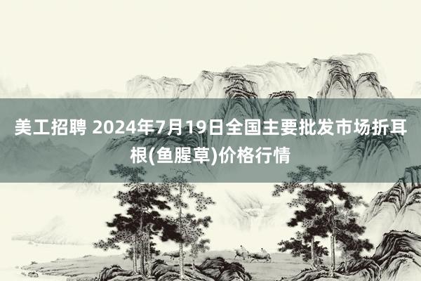 美工招聘 2024年7月19日全国主要批发市场折耳根(鱼腥草)价格行情