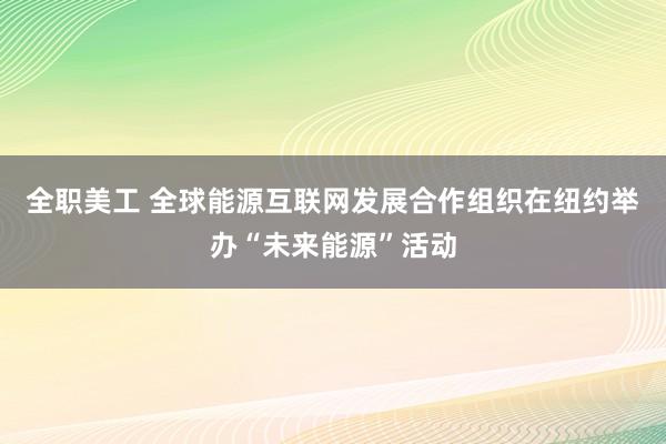 全职美工 全球能源互联网发展合作组织在纽约举办“未来能源”活动