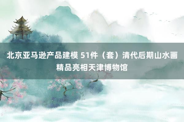 北京亚马逊产品建模 51件（套）清代后期山水画精品亮相天津博物馆