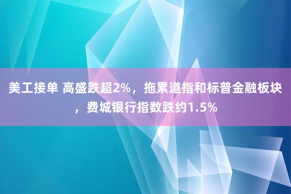 美工接单 高盛跌超2%，拖累道指和标普金融板块，费城银行指数跌约1.5%