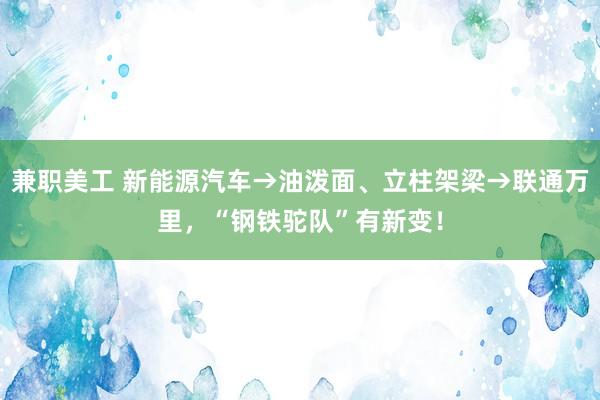 兼职美工 新能源汽车→油泼面、立柱架梁→联通万里，“钢铁驼队”有新变！