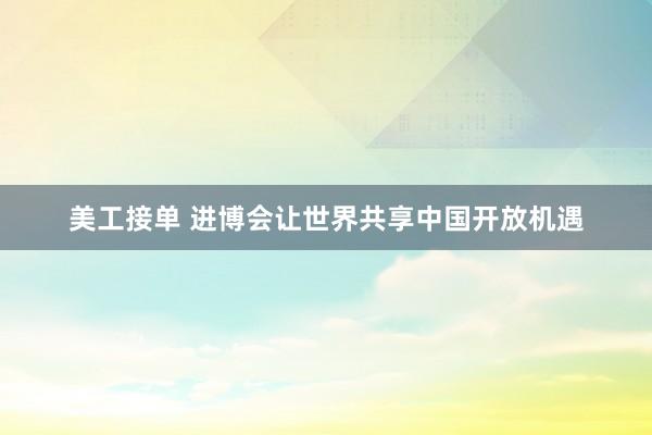 美工接单 进博会让世界共享中国开放机遇