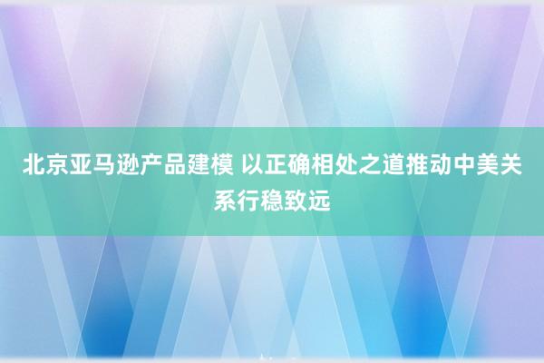 北京亚马逊产品建模 以正确相处之道推动中美关系行稳致远